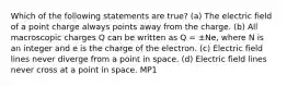 Which of the following statements are true? (a) The electric field of a point charge always points away from the charge. (b) All macroscopic charges Q can be written as Q = ±Ne, where N is an integer and e is the charge of the electron. (c) Electric field lines never diverge from a point in space. (d) Electric field lines never cross at a point in space. MP1