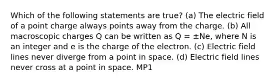 Which of the following statements are true? (a) The electric field of a point charge always points away from the charge. (b) All macroscopic charges Q can be written as Q = ±Ne, where N is an integer and e is the charge of the electron. (c) Electric field lines never diverge from a point in space. (d) Electric field lines never cross at a point in space. MP1