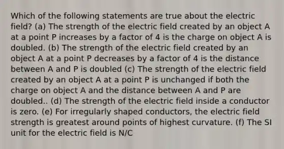 Which of the following statements are true about the electric field? (a) The strength of the electric field created by an object A at a point P increases by a factor of 4 is the charge on object A is doubled. (b) The strength of the electric field created by an object A at a point P decreases by a factor of 4 is the distance between A and P is doubled (c) The strength of the electric field created by an object A at a point P is unchanged if both the charge on object A and the distance between A and P are doubled.. (d) The strength of the electric field inside a conductor is zero. (e) For irregularly shaped conductors, the electric field strength is greatest around points of highest curvature. (f) The SI unit for the electric field is N/C