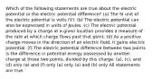 Which of the following statements are true about the electric potential or the electric potential difference? (a) The SI unit of the electric potential is volts (V). (b) The electric potential can also be expressed in units of Joules. (c) The electric potential produced by a charge at a given location provides a measure of the rate at which charge flows past that point. (d) As a positive charge moves in the direction of an electric field, it gains electric potential. (f) The electric potential difference between two points is the difference in potential energy possessed by another charge at those two points, divided by this charge. (a), (c), and (d) only (a) and (f) only (a) only (a) and (b) only All statements are true.