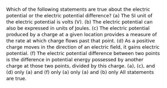 Which of the following statements are true about the electric potential or the electric potential difference? (a) The SI unit of the electric potential is volts (V). (b) The electric potential can also be expressed in units of Joules. (c) The electric potential produced by a charge at a given location provides a measure of the rate at which charge flows past that point. (d) As a positive charge moves in the direction of an electric field, it gains electric potential. (f) The electric potential difference between two points is the difference in potential energy possessed by another charge at those two points, divided by this charge. (a), (c), and (d) only (a) and (f) only (a) only (a) and (b) only All statements are true.