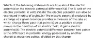 Which of the following statements are true about the electric potential or the electric potential difference?(a) The SI unit of the electric potential is volts (V).(b) The electric potential can also be expressed in units of Joules.(c) The electric potential produced by a charge at a given location provides a measure of the rate at which charge flows past that point.(d) As a positive charge moves in the direction of an electric field, it gains electric potential.(f) The electric potential difference between two points is the difference in potential energy possessed by another charge at those two points, divided by this charge