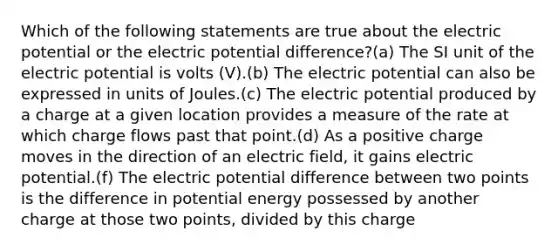 Which of the following statements are true about the electric potential or the electric potential difference?(a) The SI unit of the electric potential is volts (V).(b) The electric potential can also be expressed in units of Joules.(c) The electric potential produced by a charge at a given location provides a measure of the rate at which charge flows past that point.(d) As a positive charge moves in the direction of an electric field, it gains electric potential.(f) The electric potential difference between two points is the difference in potential energy possessed by another charge at those two points, divided by this charge