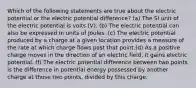 Which of the following statements are true about the electric potential or the electric potential difference? (a) The SI unit of the electric potential is volts (V). (b) The electric potential can also be expressed in units of Joules. (c) The electric potential produced by a charge at a given location provides a measure of the rate at which charge flows past that point.(d) As a positive charge moves in the direction of an electric field, it gains electric potential. (f) The electric potential difference between two points is the difference in potential energy possessed by another charge at those two points, divided by this charge.