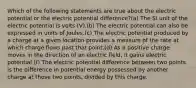 Which of the following statements are true about the electric potential or the electric potential difference?(a) The SI unit of the electric potential is volts (V).(b) The electric potential can also be expressed in units of Joules.(c) The electric potential produced by a charge at a given location provides a measure of the rate at which charge flows past that point.(d) As a positive charge moves in the direction of an electric field, it gains electric potential.(f) The electric potential difference between two points is the difference in potential energy possessed by another charge at those two points, divided by this charge.