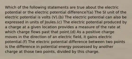 Which of the following statements are true about the electric potential or the electric potential difference?(a) The SI unit of the electric potential is volts (V).(b) The electric potential can also be expressed in units of Joules.(c) The electric potential produced by a charge at a given location provides a measure of the rate at which charge flows past that point.(d) As a positive charge moves in the direction of an electric field, it gains electric potential.(f) The electric potential difference between two points is the difference in potential energy possessed by another charge at those two points, divided by this charge.