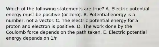 Which of the following statements are true? A. Electric potential energy must be positive (or zero). B. Potential energy is a number, not a vector. C. The electric potential energy for a proton and electron is positive. D. The work done by the Coulomb force depends on the path taken. E. Electric potential energy depends on 1/r