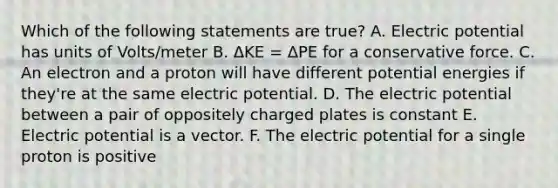 Which of the following statements are true? A. Electric potential has units of Volts/meter B. ΔKE = ΔPE for a conservative force. C. An electron and a proton will have different potential energies if they're at the same electric potential. D. The electric potential between a pair of oppositely charged plates is constant E. Electric potential is a vector. F. The electric potential for a single proton is positive