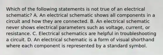 Which of the following statements is not true of an electrical schematic? A. An electrical schematic shows all components in a circuit and how they are connected. B. An electrical schematic never shows electrical parameters such as voltage, current, or resistance. C. Electrical schematics are helpful in troubleshooting a circuit. D. An electrical schematic is a form of visual shorthand where each component is represented by a standard symbol.