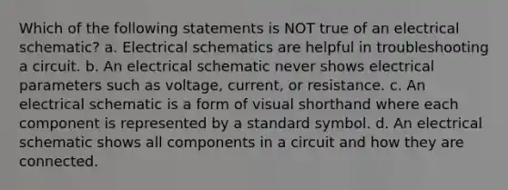 Which of the following statements is NOT true of an electrical schematic? a. Electrical schematics are helpful in troubleshooting a circuit. b. An electrical schematic never shows electrical parameters such as voltage, current, or resistance. c. An electrical schematic is a form of visual shorthand where each component is represented by a standard symbol. d. An electrical schematic shows all components in a circuit and how they are connected.