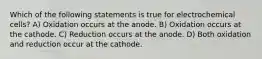 Which of the following statements is true for electrochemical cells? A) Oxidation occurs at the anode. B) Oxidation occurs at the cathode. C) Reduction occurs at the anode. D) Both oxidation and reduction occur at the cathode.