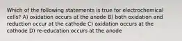 Which of the following statements is true for electrochemical cells? A) oxidation occurs at the anode B) both oxidation and reduction occur at the cathode C) oxidation occurs at the cathode D) re-education occurs at the anode