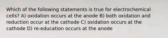 Which of the following statements is true for electrochemical cells? A) oxidation occurs at the anode B) both oxidation and reduction occur at the cathode C) oxidation occurs at the cathode D) re-education occurs at the anode