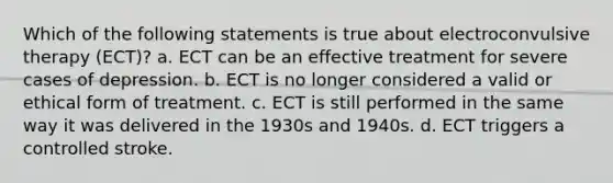 Which of the following statements is true about electroconvulsive therapy (ECT)? a. ECT can be an effective treatment for severe cases of depression. b. ECT is no longer considered a valid or ethical form of treatment. c. ECT is still performed in the same way it was delivered in the 1930s and 1940s. d. ECT triggers a controlled stroke.