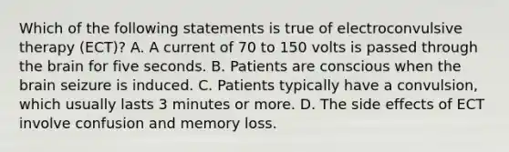 Which of the following statements is true of electroconvulsive therapy (ECT)? A. A current of 70 to 150 volts is passed through the brain for five seconds. B. Patients are conscious when the brain seizure is induced. C. Patients typically have a convulsion, which usually lasts 3 minutes or more. D. The side effects of ECT involve confusion and memory loss.