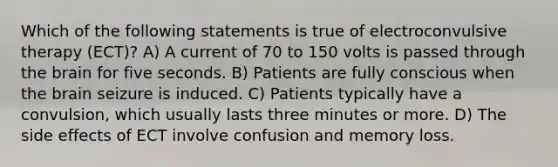 Which of the following statements is true of electroconvulsive therapy (ECT)? A) A current of 70 to 150 volts is passed through the brain for five seconds. B) Patients are fully conscious when the brain seizure is induced. C) Patients typically have a convulsion, which usually lasts three minutes or more. D) The side effects of ECT involve confusion and memory loss.