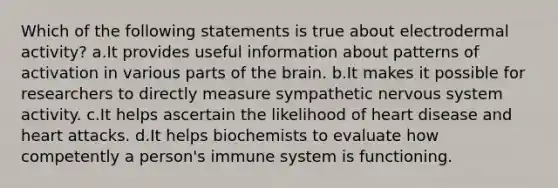 Which of the following statements is true about electrodermal activity? a.It provides useful information about patterns of activation in various parts of the brain. b.It makes it possible for researchers to directly measure sympathetic nervous system activity. c.It helps ascertain the likelihood of heart disease and heart attacks. d.It helps biochemists to evaluate how competently a person's immune system is functioning.