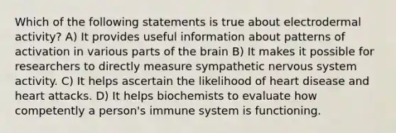 Which of the following statements is true about electrodermal activity? A) It provides useful information about patterns of activation in various parts of the brain B) It makes it possible for researchers to directly measure sympathetic nervous system activity. C) It helps ascertain the likelihood of heart disease and heart attacks. D) It helps biochemists to evaluate how competently a person's immune system is functioning.