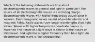 Which of the following statements are true about electromagnetic waves in general and light in particular? The source of all electromagnetic waves is a vibrating charge. Electromagnetic waves with higher frequencies travel faster in vacuum. Electromagnetic waves consist of parallel electric and magnetic fields. Radio waves have longer wavelengths than light waves. Waves with higher frequencies penetrate deeper in materials The nature of a light wave is similar to the nature of microwave. Red light has a higher frequency than blue light. An electromagnetic wave is 'self-propagating'.