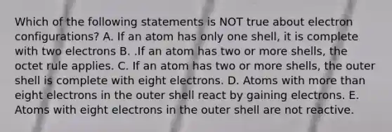 Which of the following statements is NOT true about electron configurations? A. If an atom has only one shell, it is complete with two electrons B. .If an atom has two or more shells, the octet rule applies. C. If an atom has two or more shells, the outer shell is complete with eight electrons. D. Atoms with more than eight electrons in the outer shell react by gaining electrons. E. Atoms with eight electrons in the outer shell are not reactive.