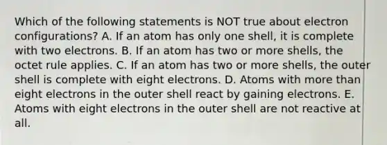 Which of the following statements is NOT true about electron configurations? A. If an atom has only one shell, it is complete with two electrons. B. If an atom has two or more shells, the octet rule applies. C. If an atom has two or more shells, the outer shell is complete with eight electrons. D. Atoms with <a href='https://www.questionai.com/knowledge/keWHlEPx42-more-than' class='anchor-knowledge'>more than</a> eight electrons in the outer shell react by gaining electrons. E. Atoms with eight electrons in the outer shell are not reactive at all.