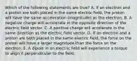 Which of the following statements are true? A. If an electron and a proton are both placed in the same electric field, the proton will have the same acceleration (magnitude) as the electron. B. A negative charge will accelerate in the opposite direction of the electric field vector. C. A positive charge will accelerate in the same direction as the electric field vector. D. If an electron and a proton are both placed in the same electric field, the force on the proton will have a larger magnitude than the force on the electron. E. A dipole in an electric field will experience a torque to align it perpendicular to the field.