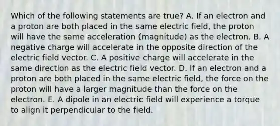 Which of the following statements are true? A. If an electron and a proton are both placed in the same electric field, the proton will have the same acceleration (magnitude) as the electron. B. A negative charge will accelerate in the opposite direction of the electric field vector. C. A positive charge will accelerate in the same direction as the electric field vector. D. If an electron and a proton are both placed in the same electric field, the force on the proton will have a larger magnitude than the force on the electron. E. A dipole in an electric field will experience a torque to align it perpendicular to the field.