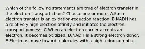 Which of the following statements are true of electron transfer in the electron-transport chain? Choose one or more: A.Each electron transfer is an oxidation-reduction reaction. B.NADH has a relatively high electron affinity and initiates the electron-transport process. C.When an electron carrier accepts an electron, it becomes oxidized. D.NADH is a strong electron donor. E.Electrons move toward molecules with a high redox potential.