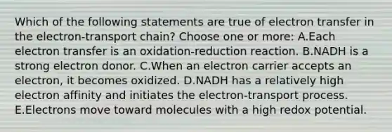 Which of the following statements are true of electron transfer in the electron-transport chain? Choose one or more: A.Each electron transfer is an oxidation-reduction reaction. B.NADH is a strong electron donor. C.When an electron carrier accepts an electron, it becomes oxidized. D.NADH has a relatively high electron affinity and initiates the electron-transport process. E.Electrons move toward molecules with a high redox potential.