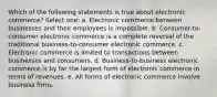 Which of the following statements is true about electronic commerce? Select one: a. Electronic commerce between businesses and their employees is impossible. b. Consumer-to-consumer electronic commerce is a complete reversal of the traditional business-to-consumer electronic commerce. c. Electronic commerce is limited to transactions between businesses and consumers. d. Business-to-business electronic commerce is by far the largest form of electronic commerce in terms of revenues. e. All forms of electronic commerce involve business firms.