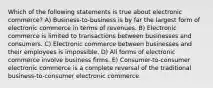 Which of the following statements is true about electronic commerce? A) Business-to-business is by far the largest form of electronic commerce in terms of revenues. B) Electronic commerce is limited to transactions between businesses and consumers. C) Electronic commerce between businesses and their employees is impossible. D) All forms of electronic commerce involve business firms. E) Consumer-to-consumer electronic commerce is a complete reversal of the traditional business-to-consumer electronic commerce.