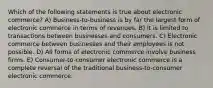 Which of the following statements is true about electronic commerce? A) Business-to-business is by far the largest form of electronic commerce in terms of revenues. B) It is limited to transactions between businesses and consumers. C) Electronic commerce between businesses and their employees is not possible. D) All forms of electronic commerce involve business firms. E) Consumer-to-consumer electronic commerce is a complete reversal of the traditional business-to-consumer electronic commerce.