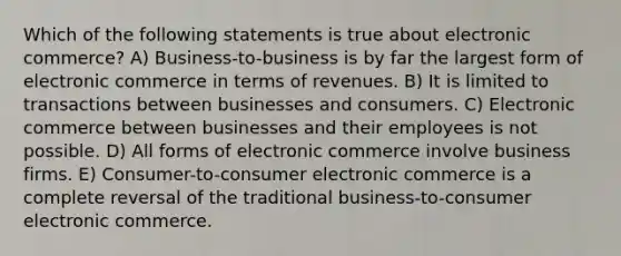 Which of the following statements is true about electronic commerce? A) Business-to-business is by far the largest form of electronic commerce in terms of revenues. B) It is limited to transactions between businesses and consumers. C) Electronic commerce between businesses and their employees is not possible. D) All forms of electronic commerce involve business firms. E) Consumer-to-consumer electronic commerce is a complete reversal of the traditional business-to-consumer electronic commerce.