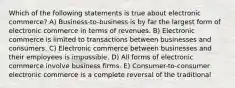 Which of the following statements is true about electronic commerce? A) Business-to-business is by far the largest form of electronic commerce in terms of revenues. B) Electronic commerce is limited to transactions between businesses and consumers. C) Electronic commerce between businesses and their employees is impossible. D) All forms of electronic commerce involve business firms. E) Consumer-to-consumer electronic commerce is a complete reversal of the traditional