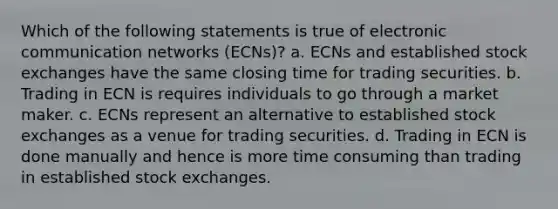 Which of the following statements is true of electronic communication networks (ECNs)? a. ECNs and established stock exchanges have the same closing time for trading securities. b. Trading in ECN is requires individuals to go through a market maker. c. ECNs represent an alternative to established stock exchanges as a venue for trading securities. d. Trading in ECN is done manually and hence is more time consuming than trading in established stock exchanges.