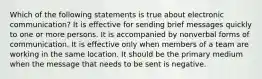 Which of the following statements is true about electronic communication? It is effective for sending brief messages quickly to one or more persons. It is accompanied by nonverbal forms of communication. It is effective only when members of a team are working in the same location. It should be the primary medium when the message that needs to be sent is negative.