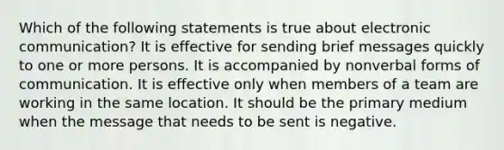 Which of the following statements is true about electronic communication? It is effective for sending brief messages quickly to one or more persons. It is accompanied by nonverbal forms of communication. It is effective only when members of a team are working in the same location. It should be the primary medium when the message that needs to be sent is negative.