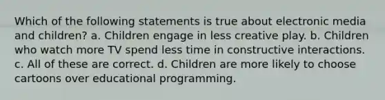 Which of the following statements is true about electronic media and children? a. Children engage in less creative play. b. Children who watch more TV spend less time in constructive interactions. c. All of these are correct. d. Children are more likely to choose cartoons over educational programming.