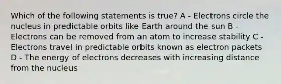 Which of the following statements is true? A - Electrons circle the nucleus in predictable orbits like Earth around the sun B - Electrons can be removed from an atom to increase stability C - Electrons travel in predictable orbits known as electron packets D - The energy of electrons decreases with increasing distance from the nucleus