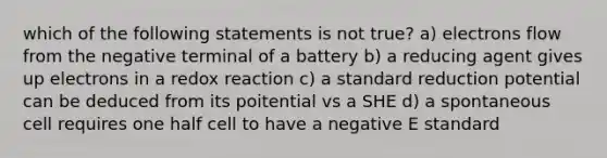 which of the following statements is not true? a) electrons flow from the negative terminal of a battery b) a reducing agent gives up electrons in a redox reaction c) a standard reduction potential can be deduced from its poitential vs a SHE d) a spontaneous cell requires one half cell to have a negative E standard