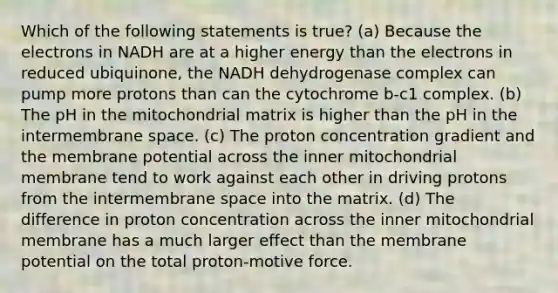 Which of the following statements is true? (a) Because the electrons in NADH are at a higher energy than the electrons in reduced ubiquinone, the NADH dehydrogenase complex can pump more protons than can the cytochrome b-c1 complex. (b) The pH in the mitochondrial matrix is higher than the pH in the intermembrane space. (c) The proton concentration gradient and the membrane potential across the inner mitochondrial membrane tend to work against each other in driving protons from the intermembrane space into the matrix. (d) The difference in proton concentration across the inner mitochondrial membrane has a much larger effect than the membrane potential on the total proton-motive force.