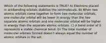 Which of the following statements is TRUE? A) Electrons placed in antibonding orbitals stabilize the ion/molecule. B) When two atomic orbitals come together to form two molecular orbitals, one molecular orbital will be lower in energy than the two separate atomic orbitals and one molecular orbital will be higher in energy than the separate atomic orbitals. C) A bond order of 0 represents a stable chemical bond. D) The total number of molecular orbitals formed doesnʹt always equal the number of atomic orbitals in the set.