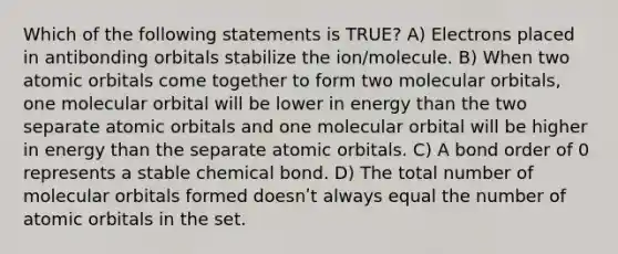 Which of the following statements is TRUE? A) Electrons placed in antibonding orbitals stabilize the ion/molecule. B) When two atomic orbitals come together to form two molecular orbitals, one molecular orbital will be lower in energy than the two separate atomic orbitals and one molecular orbital will be higher in energy than the separate atomic orbitals. C) A bond order of 0 represents a stable chemical bond. D) The total number of molecular orbitals formed doesnʹt always equal the number of atomic orbitals in the set.