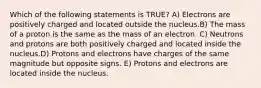 Which of the following statements is TRUE? A) Electrons are positively charged and located outside the nucleus.B) The mass of a proton is the same as the mass of an electron. C) Neutrons and protons are both positively charged and located inside the nucleus.D) Protons and electrons have charges of the same magnitude but opposite signs. E) Protons and electrons are located inside the nucleus.