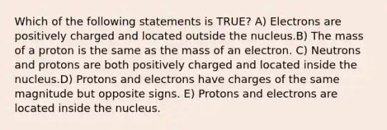 Which of the following statements is TRUE? A) Electrons are positively charged and located outside the nucleus.B) The mass of a proton is the same as the mass of an electron. C) Neutrons and protons are both positively charged and located inside the nucleus.D) Protons and electrons have charges of the same magnitude but opposite signs. E) Protons and electrons are located inside the nucleus.