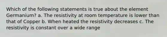 Which of the following statements is true about the element Germanium? a. The resistivity at room temperature is lower than that of Copper b. When heated the resistivity decreases c. The resistivity is constant over a wide range