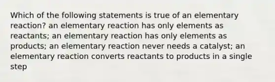 Which of the following statements is true of an elementary reaction? an elementary reaction has only elements as reactants; an elementary reaction has only elements as products; an elementary reaction never needs a catalyst; an elementary reaction converts reactants to products in a single step