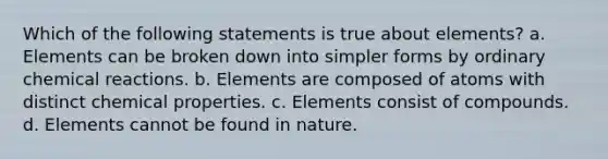 Which of the following statements is true about elements? a. Elements can be broken down into simpler forms by ordinary chemical reactions. b. Elements are composed of atoms with distinct chemical properties. c. Elements consist of compounds. d. Elements cannot be found in nature.