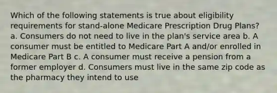 Which of the following statements is true about eligibility requirements for stand-alone Medicare Prescription Drug Plans? a. Consumers do not need to live in the plan's service area b. A consumer must be entitled to Medicare Part A and/or enrolled in Medicare Part B c. A consumer must receive a pension from a former employer d. Consumers must live in the same zip code as the pharmacy they intend to use