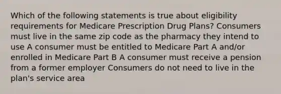 Which of the following statements is true about eligibility requirements for Medicare Prescription Drug Plans? Consumers must live in the same zip code as the pharmacy they intend to use A consumer must be entitled to Medicare Part A and/or enrolled in Medicare Part B A consumer must receive a pension from a former employer Consumers do not need to live in the plan's service area